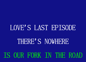 LOVES LAST EPISODE
THERES NOWHERE
IS OUR FORK IN THE ROAD