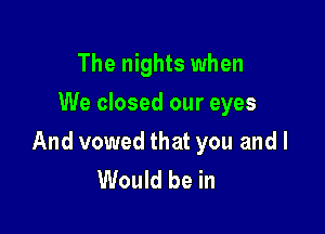 The nights when
We closed our eyes

And vowed that you and I
Would be in