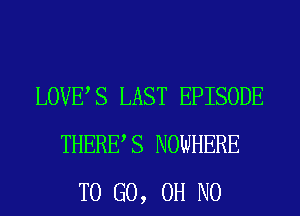 LOVES LAST EPISODE
THERES NOWHERE
TO GO, OH NO