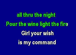 all thru the night
Pour the wine light the fire

Girl your wish
is my command