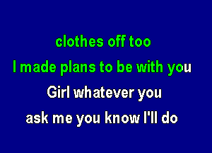 clothes off too
I made plans to be with you

Girl whatever you

ask me you know I'll do