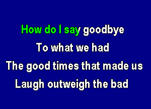 How do I say goodbye

To what we had
The good times that made us
Laugh outweigh the bad