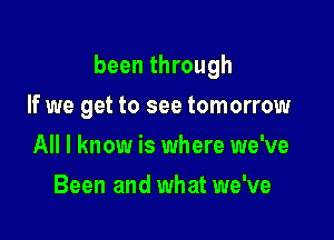 been through

If we get to see tomorrow
All I know is where we've
Been and what we've