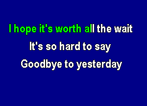 lhope it's worth all the wait
It's so hard to say

Goodbye to yesterday