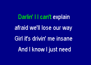 Darlin' l I can't explain
afraid we'll lose our way

Girl ifs drivin' me insane

And I know I just need