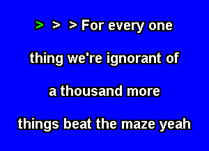 i) i? For every one
thing we're ignorant of

a thousand more

things beat the maze yeah