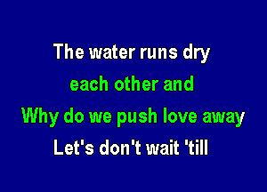 The water runs dry
each other and

Why do we push love away
Let's don't wait 'till