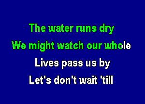 The water runs dry
We might watch our whole

Lives pass us by
Let's don't wait 'till