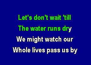 Let's don't wait 'till
The water runs dry
We might watch our

Whole lives pass us by