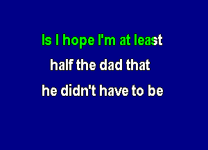 Is I hope I'm at least
half the dad that

he didn't have to be