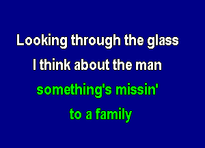 Looking through the glass

I think about the man
something's missin'
to a family