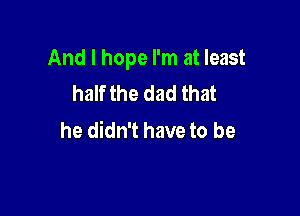 And I hope I'm at least
half the dad that

he didn't have to be