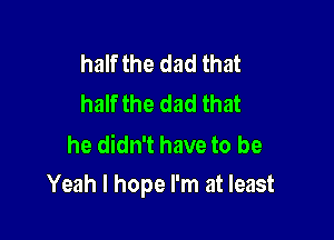 half the dad that
half the dad that

he didn't have to be

Yeah I hope I'm at least