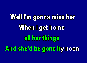 Well I'm gonna miss her
When I get home
all her things

And she'd be gone by noon