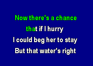 Now there's a chance
that if I hurry

lcould beg her to stay

But that water's right