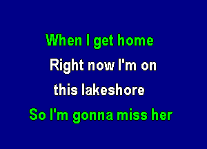 When I get home

Right now I'm on
this lakeshore
So I'm gonna miss her