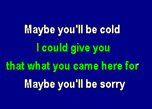 Maybe you'll be cold
I could give you
that what you came here for

Maybe you'll be sorry