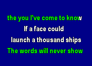 the you I've come to know
If a face could

launch a thousand ships

The words will never show