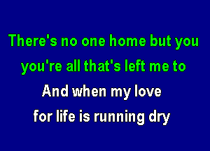 There's no one home but you
you're all that's left me to
And when my love

for life is running dry
