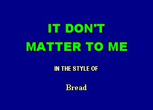 IT DON'T
MATTER TO ME

III THE SIYLE 0F

Bread