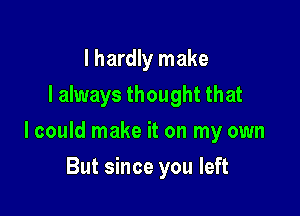 I hardly make
I always thought that

I could make it on my own

But since you left