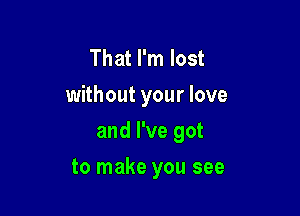 That I'm lost
without your love

and I've got

to make you see