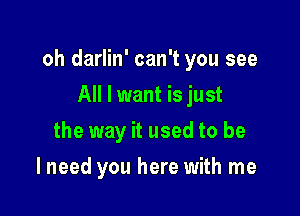 oh darlin' can't you see

All I want is just
the way it used to be
I need you here with me