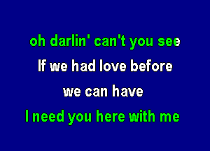 oh darlin' can't you see

If we had love before
we can have
I need you here with me