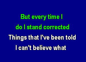 But every time I

do I stand corrected
Things that I've been told
I can't believe what