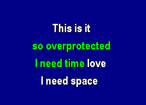 This is it
so overprotected

I need time love
I need space