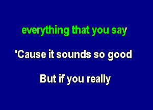 everything that you say

'Cause it sounds so good

But if you really