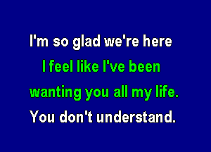 I'm so glad we're here
lfeel like I've been

wanting you all my life.

You don't understand.