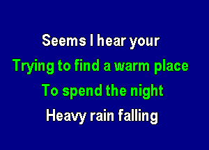 Seems I hear your
Trying to find a warm place

To spend the night

Heavy rain falling