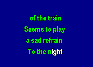 of the train

Seems to play

a sad refrain
To the night