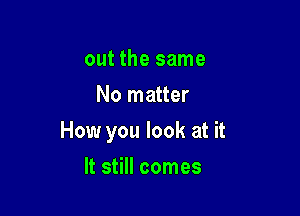 out the same
No matter

How you look at it

It still comes