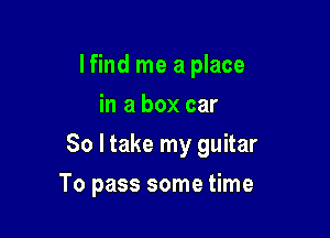 lfind me a place
in a box car

So I take my guitar

To pass some time