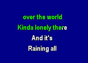 over the world

Kinda lonely there

And it's
Raining all