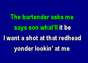 The bartender asks me
says son what'll it be
lwant a shot at that redhead

yonder lookin' at me