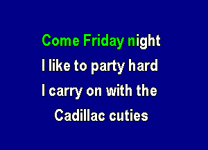 Come Friday night

I like to party hard

I carry on with the
Cadillac cuties