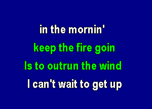 in the mornin'
keep the fire goin
Is to outrun the wind

I can't wait to get up