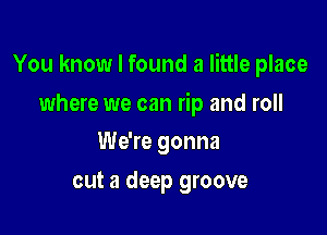 You know I found a little place

where we can rip and roll
We're gonna
cut a deep groove