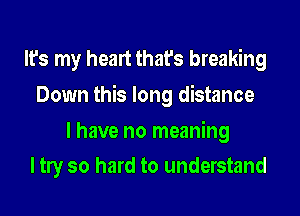 It's my heart that's breaking
Down this long distance

I have no meaning
I tly so hard to understand