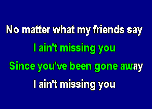 No matter what my friends say
I ain't missing you

Since you've been gone away

I ain't missing you