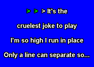 t' '5' It's the
cruelest joke to play

Pm so high I run in place

Only a line can separate so...