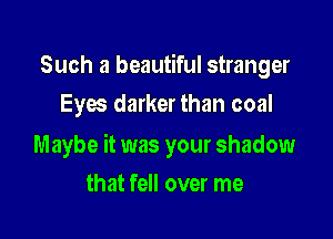 Such a beautiful stranger
Eyw darker than coal

Maybe it was your shadow

that fell over me