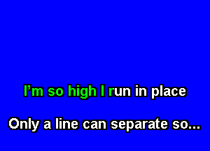 Pm so high I run in place

Only a line can separate so...