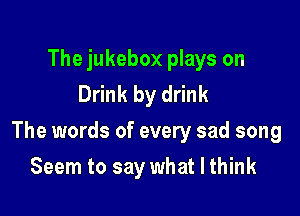 The jukebox plays on
Drink by drink

The words of every sad song

Seem to say what I think