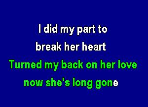 I did my part to
break her heart
Turned my back on her love

now she's long gone