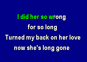 I did her so wrong

for so long
Turned my back on her love
now she's long gone