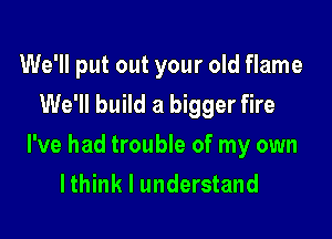 We'll put out your old flame
We'll build a bigger fire

I've had trouble of my own
lthink I understand